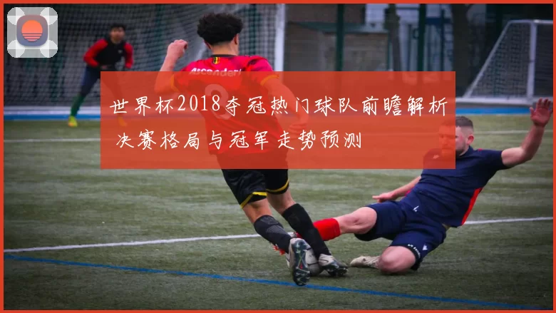 世界杯2018夺冠热门球队前瞻解析 决赛格局与冠军走势预测