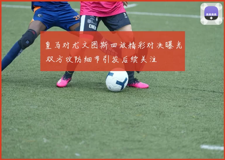 皇马对尤文图斯回放精彩对决曝光 双方攻防细节引发后续关注