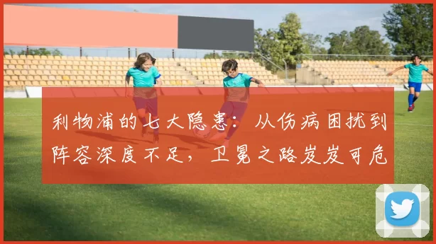 利物浦的七大隐患：从伤病困扰到阵容深度不足，卫冕之路岌岌可危！