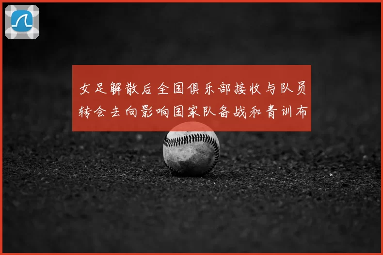 女足解散后全国俱乐部接收与队员转会去向影响国家队备战和青训布局