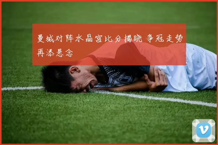 曼城对阵水晶宫比分揭晓 争冠走势再添悬念