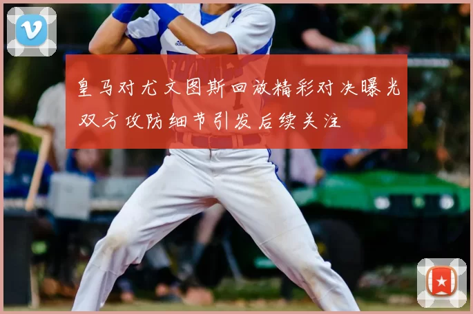 皇马对尤文图斯回放精彩对决曝光 双方攻防细节引发后续关注