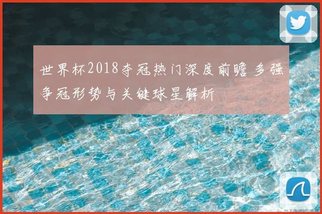 世界杯2018夺冠热门深度前瞻 多强争冠形势与关键球星解析