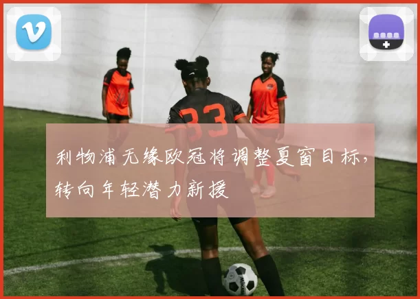 利物浦无缘欧冠将调整夏窗目标，转向年轻潜力新援