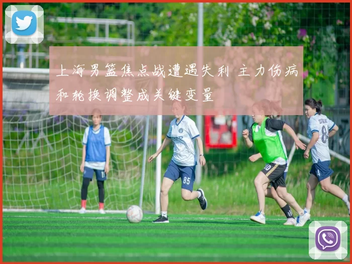 上海男篮焦点战遭遇失利 主力伤病和轮换调整成关键变量
