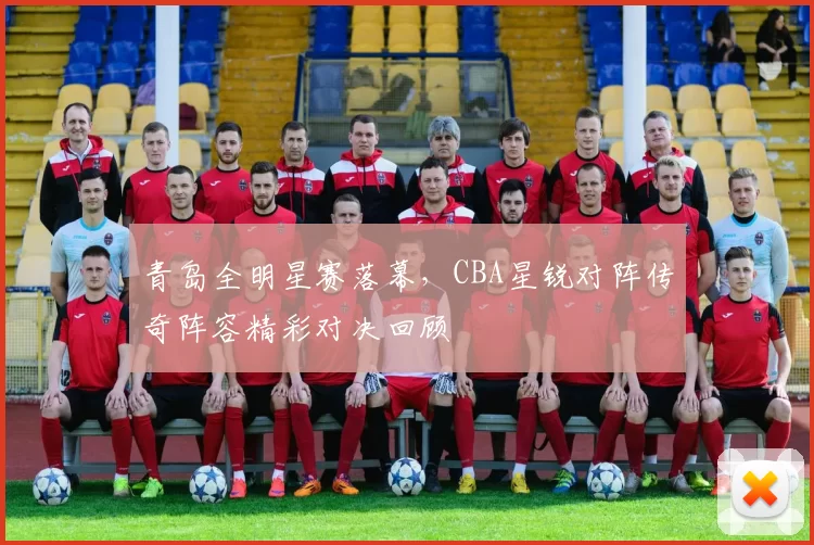 青岛全明星赛落幕，CBA星锐对阵传奇阵容精彩对决回顾