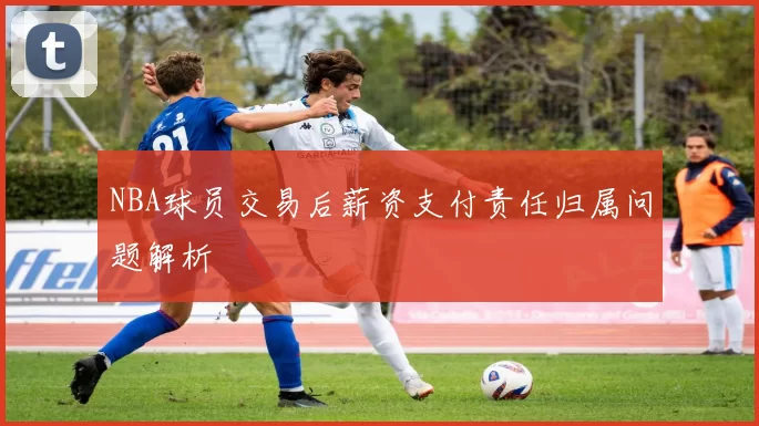 NBA球员交易后薪资支付责任归属问题解析