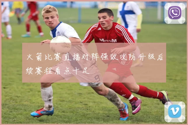 火箭比赛直播对阵强敌攻防升级后续赛程看点十足