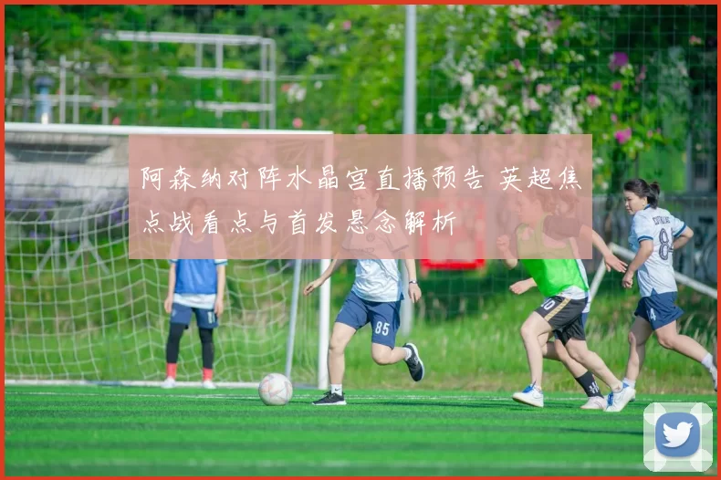 阿森纳对阵水晶宫直播预告 英超焦点战看点与首发悬念解析