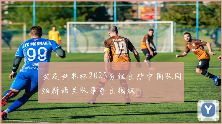 女足世界杯2023分组出炉中国队同组新西兰队争夺出线权